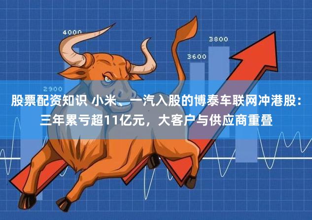 股票配资知识 小米、一汽入股的博泰车联网冲港股：三年累亏超11亿元，大客户与供应商重叠