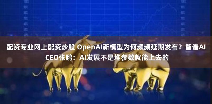 配资专业网上配资炒股 OpenAI新模型为何频频延期发布？智谱AI CEO张鹏：AI发展不是堆参数就能上去的