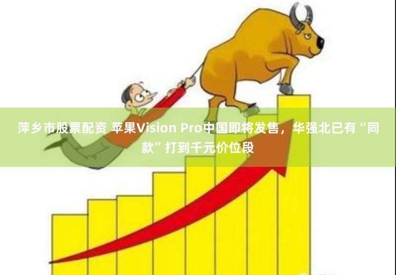 萍乡市股票配资 苹果Vision Pro中国即将发售，华强北已有“同款”打到千元价位段