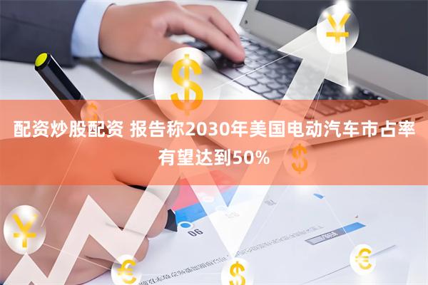 配资炒股配资 报告称2030年美国电动汽车市占率有望达到50%