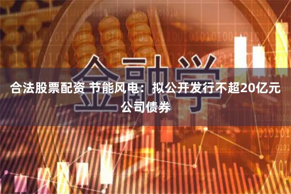 合法股票配资 节能风电：拟公开发行不超20亿元公司债券