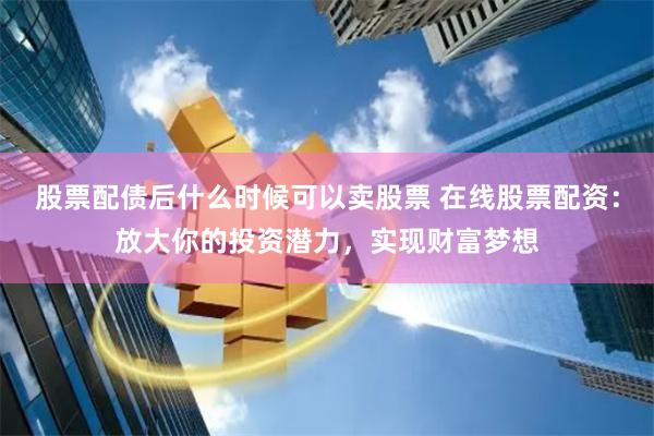 股票配债后什么时候可以卖股票 在线股票配资：放大你的投资潜力，实现财富梦想