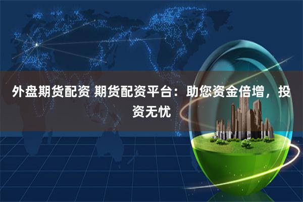外盘期货配资 期货配资平台:助您资金倍增,投资无忧