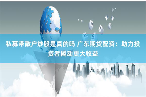 私募带散户炒股是真的吗 广东期货配资:助力投资者撬动更大收益