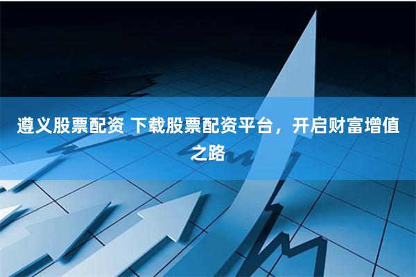 遵义股票配资 下载股票配资平台,开启财富增值之路