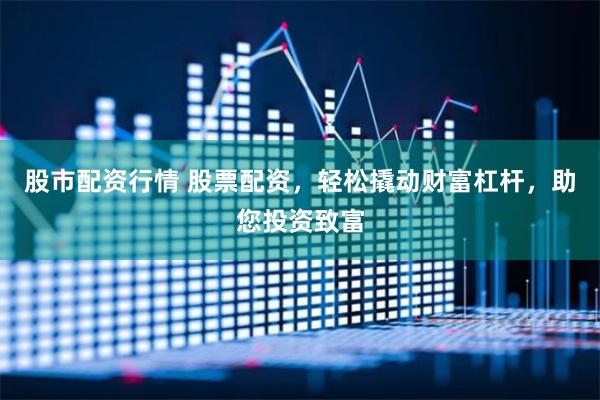 股市配资行情 股票配资,轻松撬动财富杠杆,助您投资致富