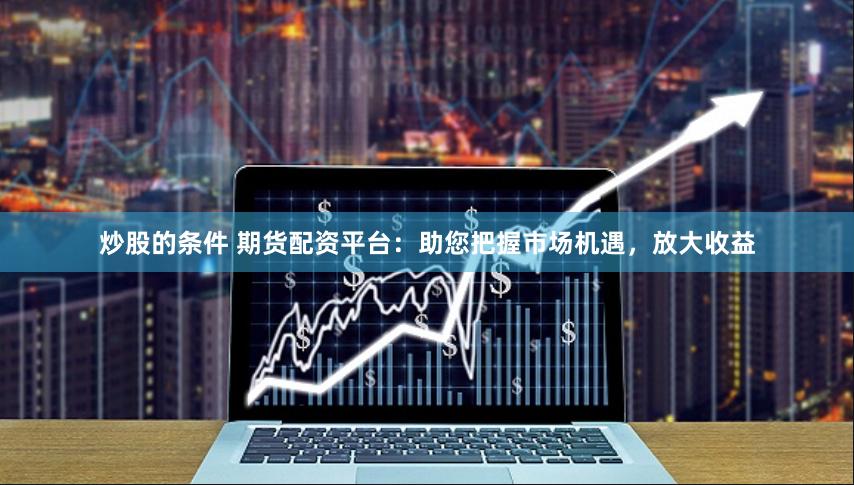 炒股的条件 期货配资平台:助您把握市场机遇,放大收益