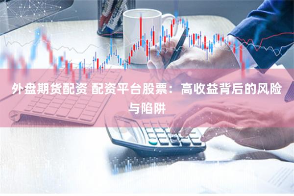 外盘期货配资 配资平台股票:高收益背后的风险与陷阱