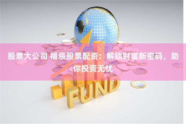 股票大公司 福辰股票配资：解锁财富新密码，助你投资无忧