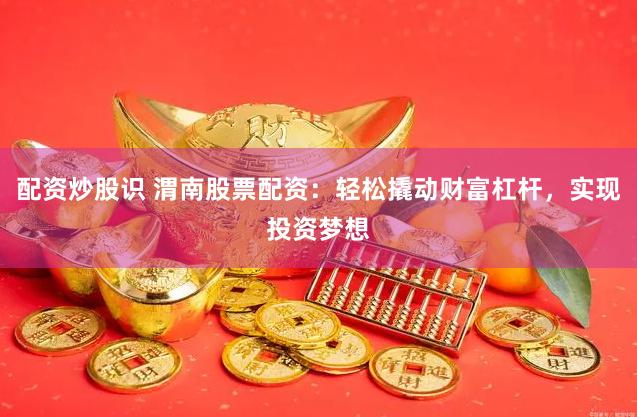 配资炒股识 渭南股票配资：轻松撬动财富杠杆，实现投资梦想