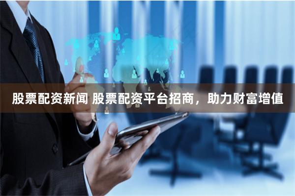 股票配资新闻 股票配资平台招商,助力财富增值