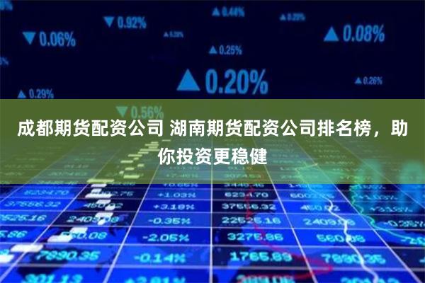 成都期货配资公司 湖南期货配资公司排名榜,助你投资更稳健