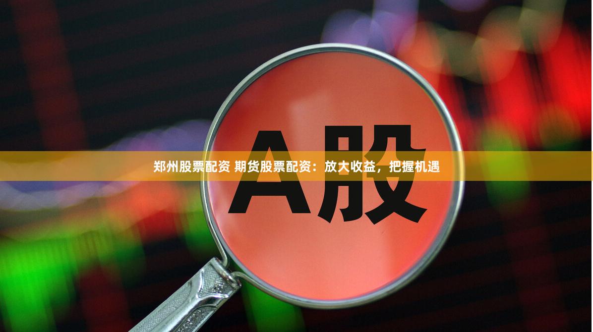 郑州股票配资 期货股票配资：放大收益，把握机遇