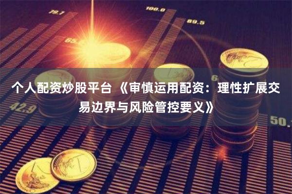 个人配资炒股平台 《审慎运用配资：理性扩展交易边界与风险管控要义》