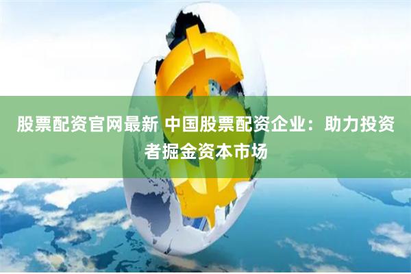 股票配资官网最新 中国股票配资企业：助力投资者掘金资本市场