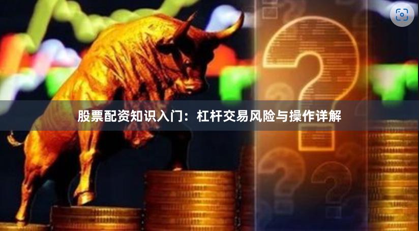 股票配资知识入门：杠杆交易风险与操作详解